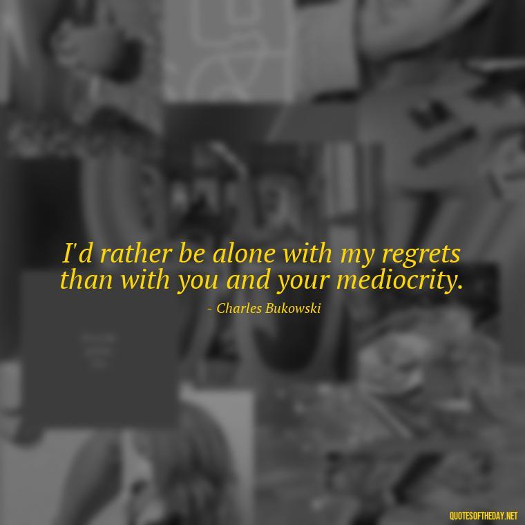 I'd rather be alone with my regrets than with you and your mediocrity. - Bukowski Love Quotes