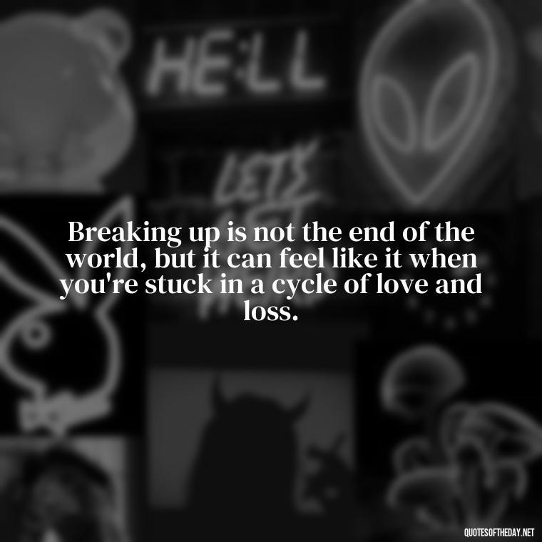 Breaking up is not the end of the world, but it can feel like it when you're stuck in a cycle of love and loss. - Love Quotes Breaking Up