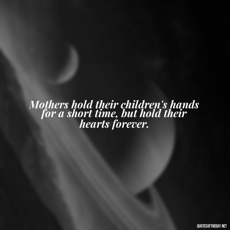 Mothers hold their children's hands for a short time, but hold their hearts forever. - Inspirational Unconditional Love Mother Daughter Quotes