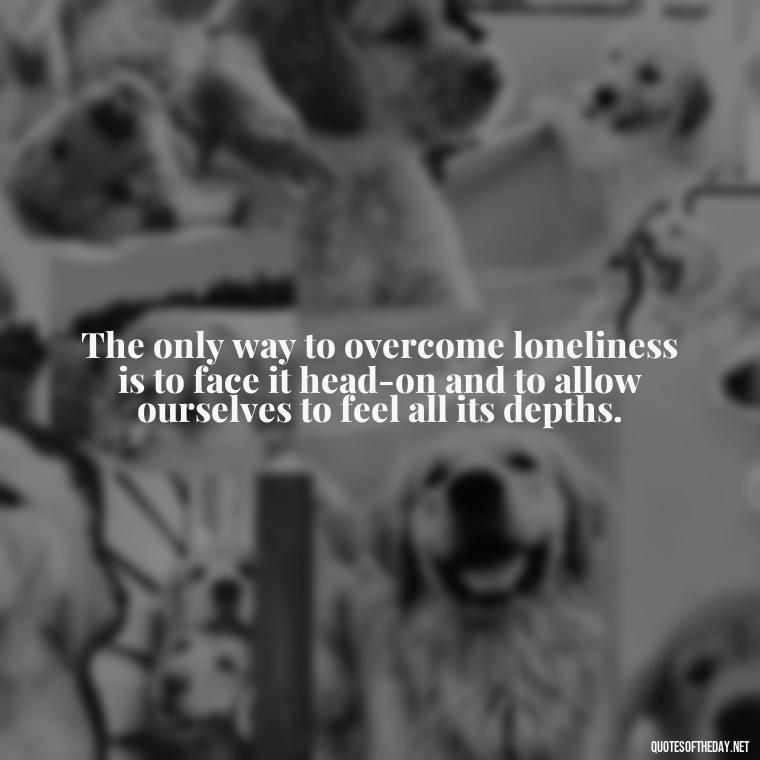 The only way to overcome loneliness is to face it head-on and to allow ourselves to feel all its depths. - Loneliness Short Quotes