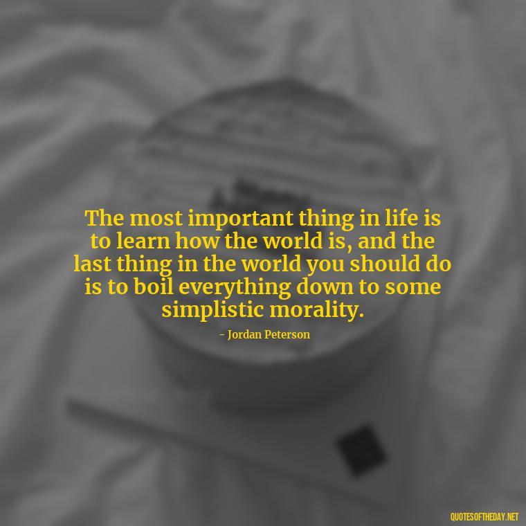 The most important thing in life is to learn how the world is, and the last thing in the world you should do is to boil everything down to some simplistic morality. - Jordan Peterson Quotes On Love