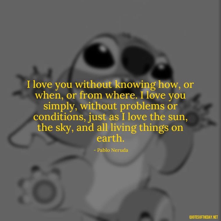 I love you without knowing how, or when, or from where. I love you simply, without problems or conditions, just as I love the sun, the sky, and all living things on earth. - Love Quotes For Her That Will Make Her Cry