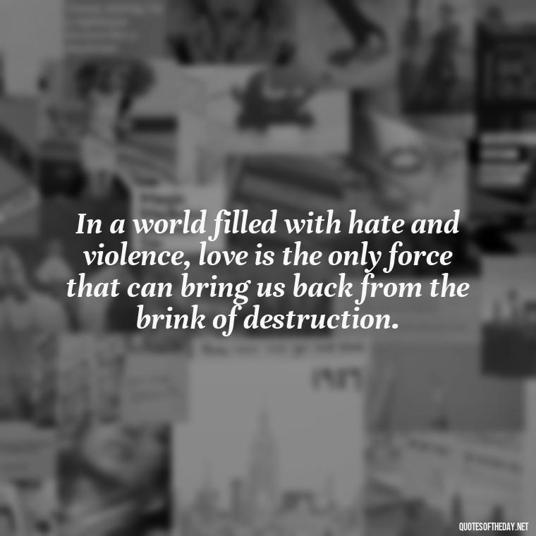 In a world filled with hate and violence, love is the only force that can bring us back from the brink of destruction. - Martin Luther King Jr Quotes Love