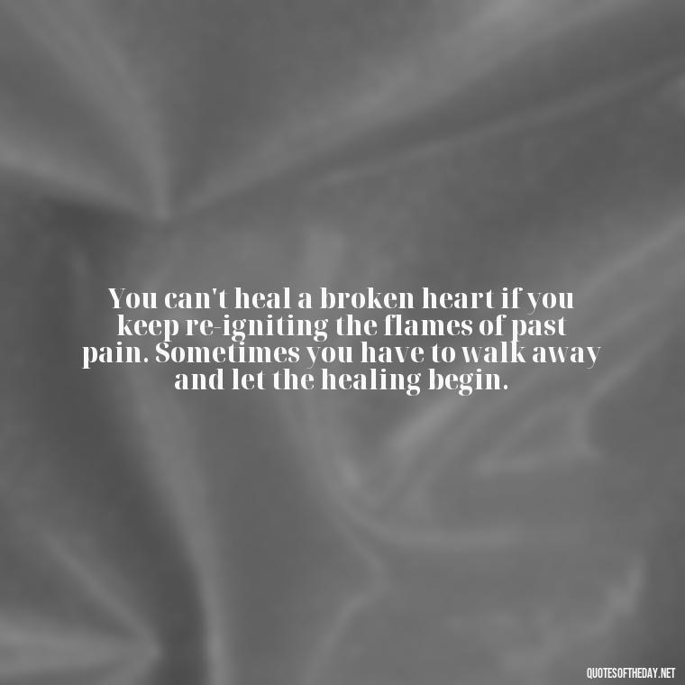 You can't heal a broken heart if you keep re-igniting the flames of past pain. Sometimes you have to walk away and let the healing begin. - Love Walking Away Quotes