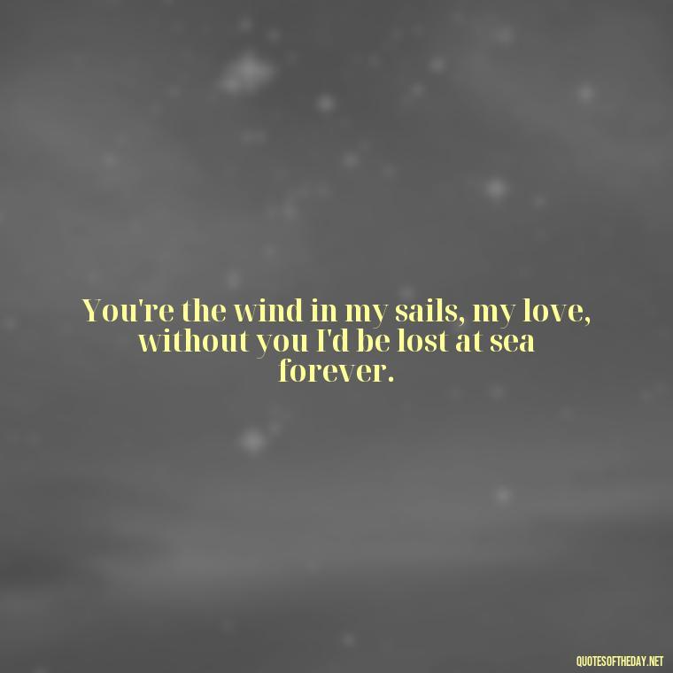 You're the wind in my sails, my love, without you I'd be lost at sea forever. - Love Quotes For The Man You Love