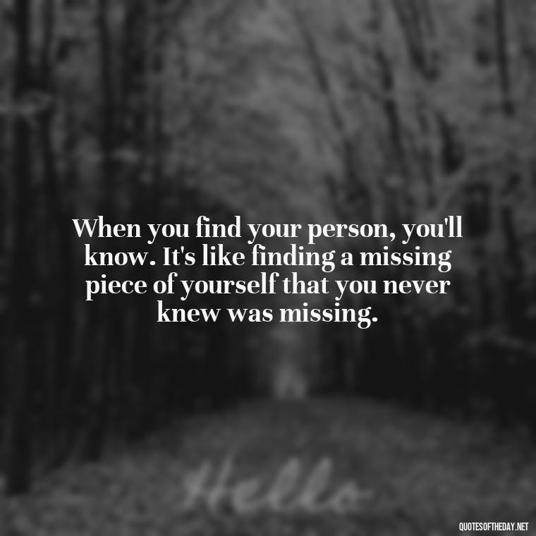 When you find your person, you'll know. It's like finding a missing piece of yourself that you never knew was missing. - Finding Real Love Quotes