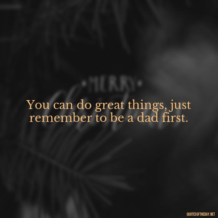 You can do great things, just remember to be a dad first. - Daddy Quotes Short