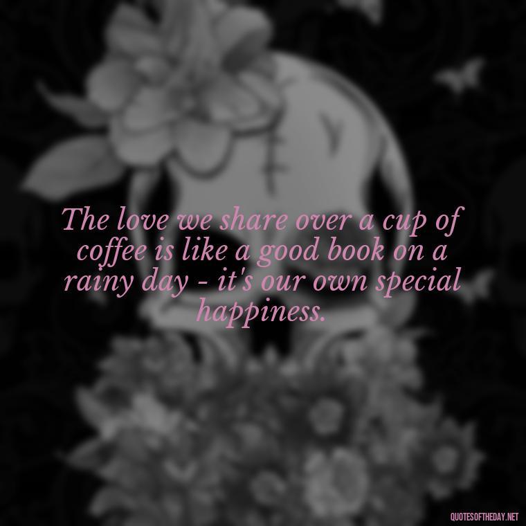 The love we share over a cup of coffee is like a good book on a rainy day - it's our own special happiness. - Coffee Quotes With Love