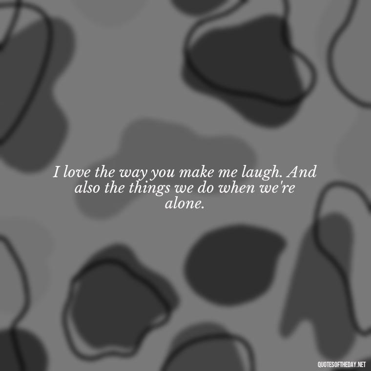 I love the way you make me laugh. And also the things we do when we're alone. - Naughty Love Quotes