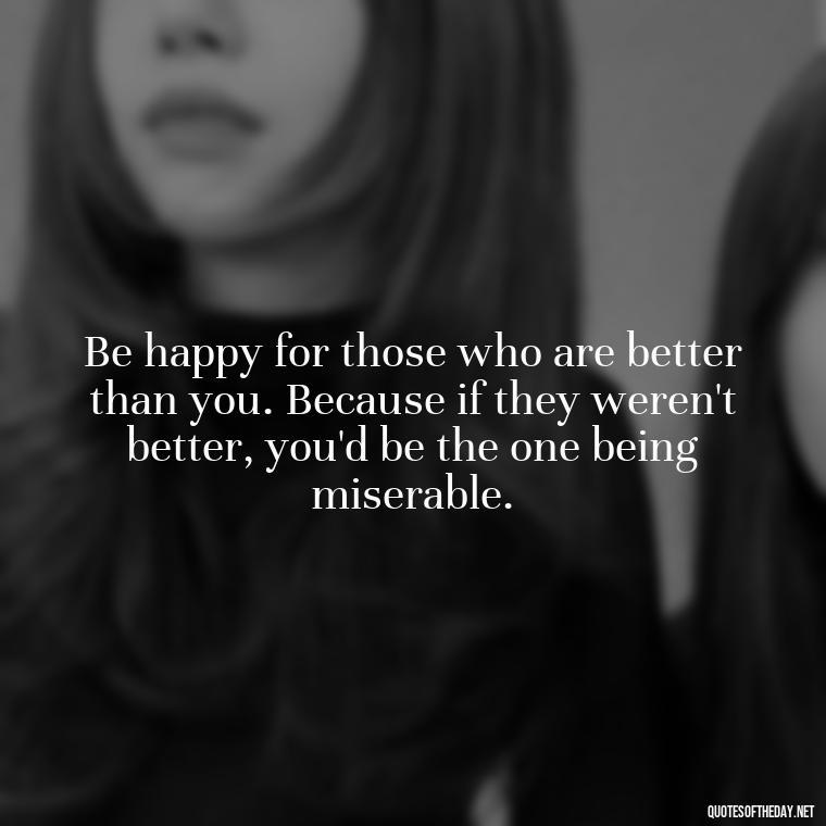 Be happy for those who are better than you. Because if they weren't better, you'd be the one being miserable. - Short And Sassy Quotes