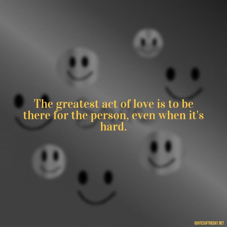 The greatest act of love is to be there for the person, even when it's hard. - Love You Enough Quotes