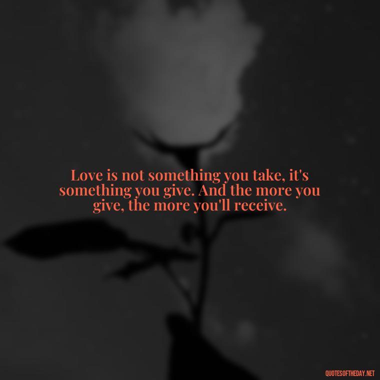 Love is not something you take, it's something you give. And the more you give, the more you'll receive. - Quotes And Sayings About Love