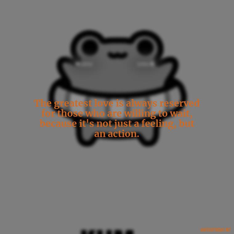 The greatest love is always reserved for those who are willing to wait, because it's not just a feeling, but an action. - Love Popular Quotes