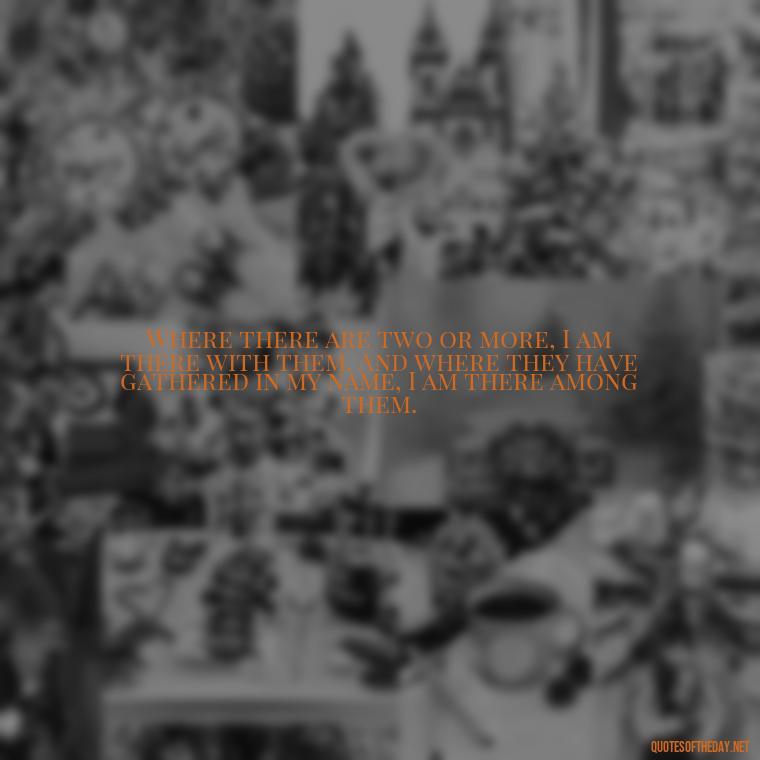 Where there are two or more, I am there with them. And where they have gathered in my name, I am there among them. - Perfect In Love Quotes
