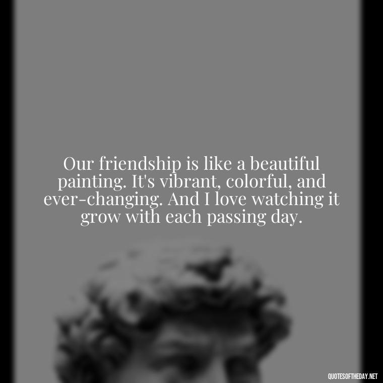 Our friendship is like a beautiful painting. It's vibrant, colorful, and ever-changing. And I love watching it grow with each passing day. - Friend That You Love Quotes