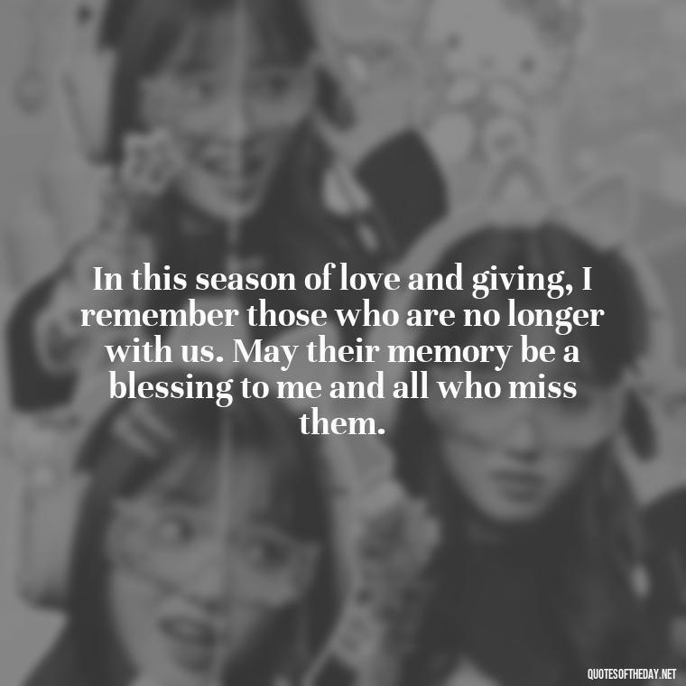 In this season of love and giving, I remember those who are no longer with us. May their memory be a blessing to me and all who miss them. - Christmas Quotes For Missing A Loved One