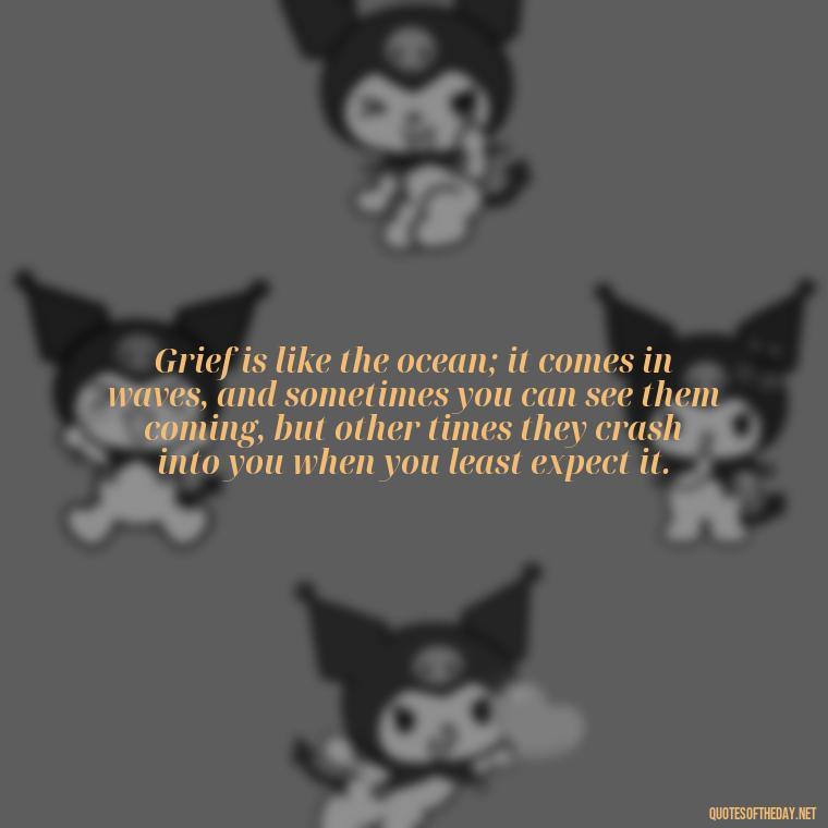 Grief is like the ocean; it comes in waves, and sometimes you can see them coming, but other times they crash into you when you least expect it. - Grief Is Love With Nowhere To Go Quote