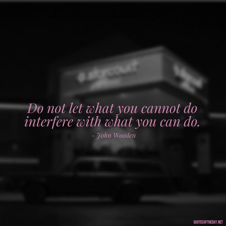 Do not let what you cannot do interfere with what you can do. - Short Quotes For Today