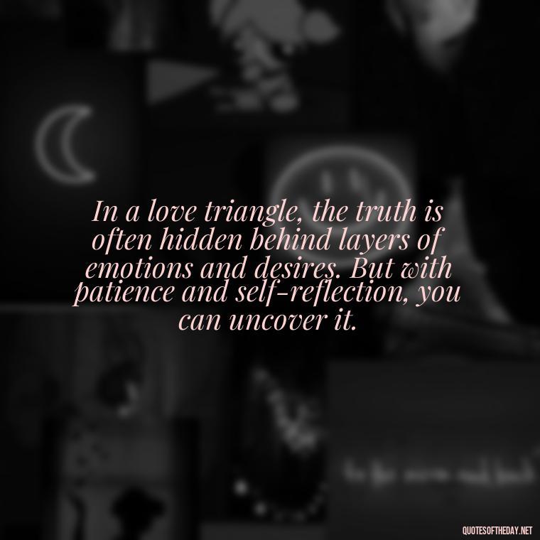 In a love triangle, the truth is often hidden behind layers of emotions and desires. But with patience and self-reflection, you can uncover it. - Quotes About Love Triangles