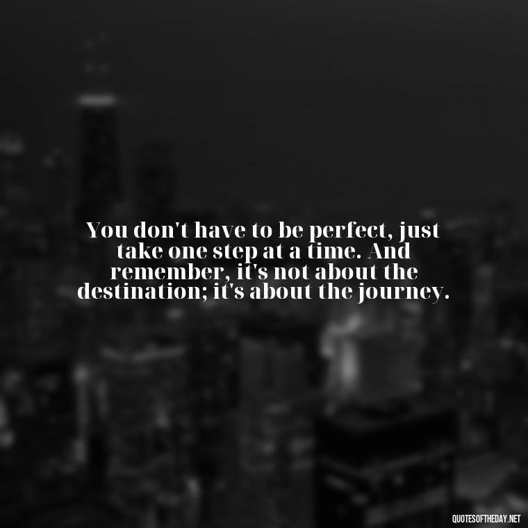 You don't have to be perfect, just take one step at a time. And remember, it's not about the destination; it's about the journey. - Short Reflection Quotes