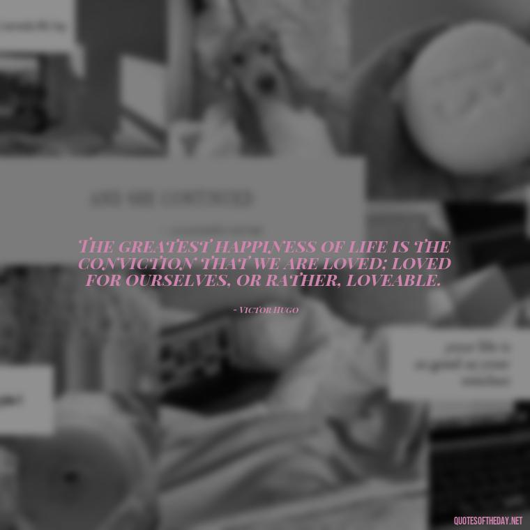 The greatest happiness of life is the conviction that we are loved; loved for ourselves, or rather, loveable. - Quotes About Love One Another