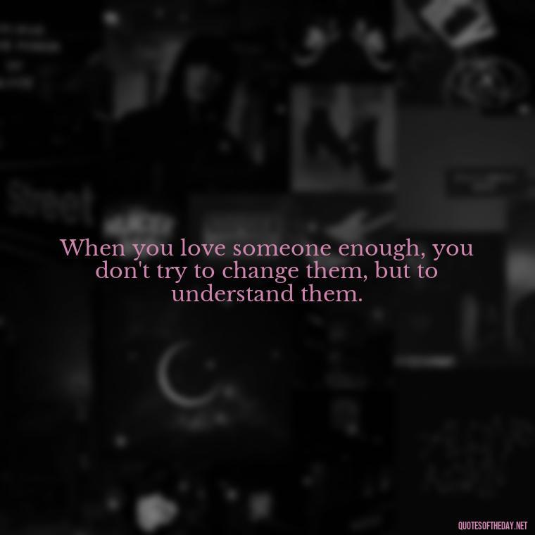 When you love someone enough, you don't try to change them, but to understand them. - Love You Enough Quotes