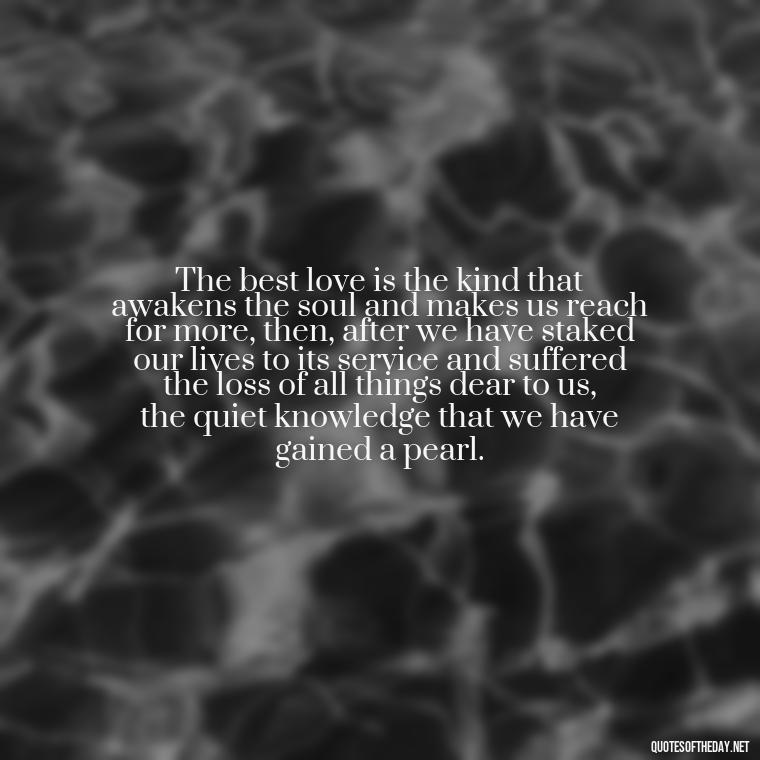 The best love is the kind that awakens the soul and makes us reach for more, then, after we have staked our lives to its service and suffered the loss of all things dear to us, the quiet knowledge that we have gained a pearl. - I Love U My Wife Quotes