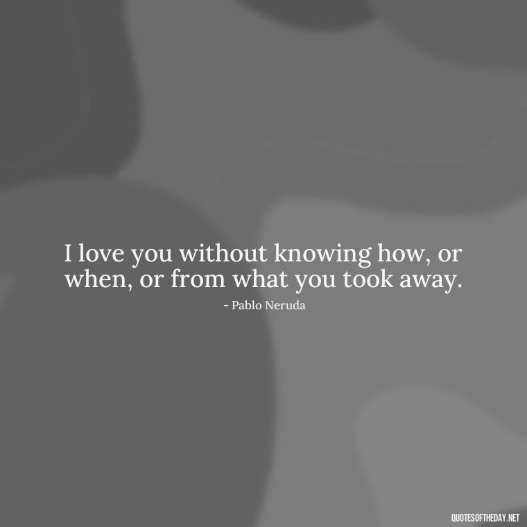 I love you without knowing how, or when, or from what you took away. - Love Quotes Short And Simple