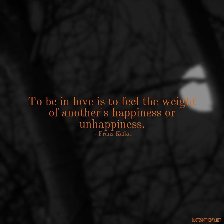 To be in love is to feel the weight of another's happiness or unhappiness. - Franz Kafka Quotes Love