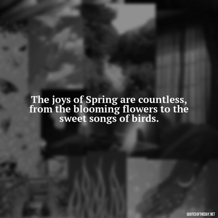 The joys of Spring are countless, from the blooming flowers to the sweet songs of birds. - Short Cute Short Spring Quotes