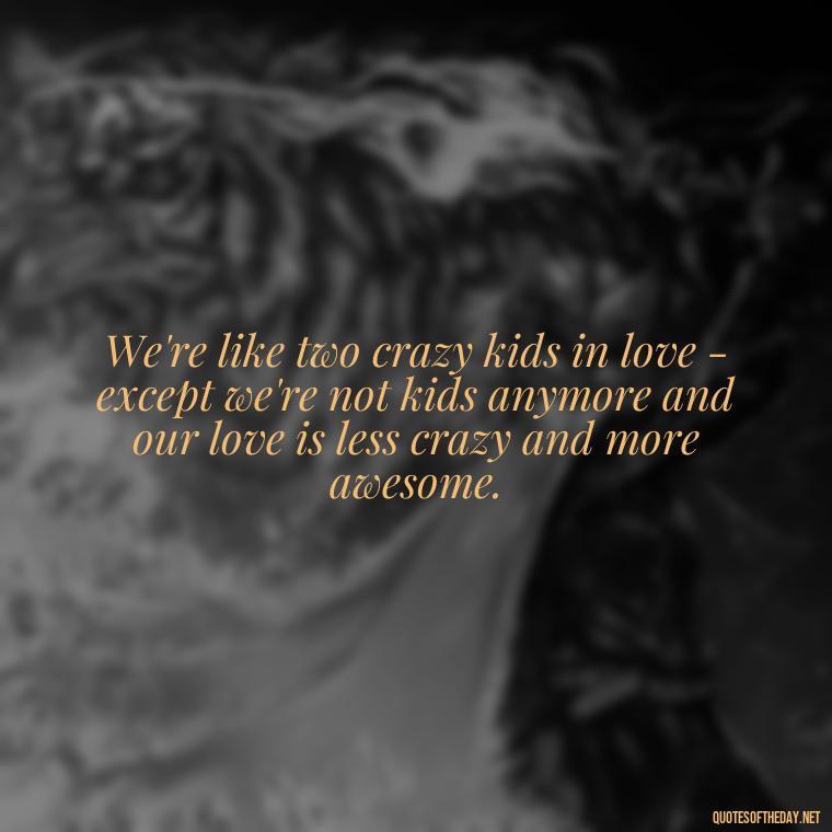 We're like two crazy kids in love - except we're not kids anymore and our love is less crazy and more awesome. - Cute Goofy Love Quotes