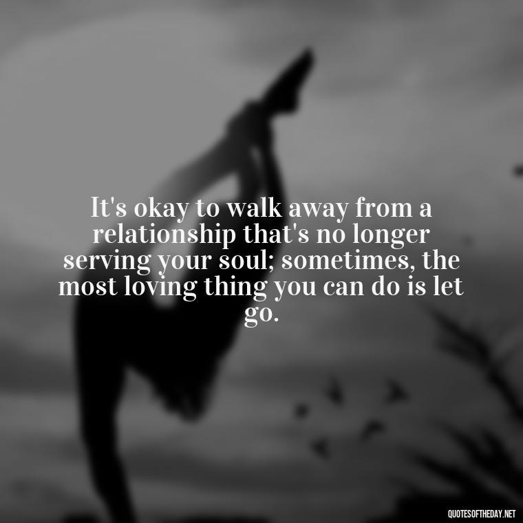 It's okay to walk away from a relationship that's no longer serving your soul; sometimes, the most loving thing you can do is let go. - Quotes About Walking Away From Someone You Love