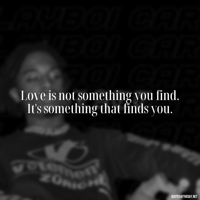 Love is not something you find. It's something that finds you. - Quotes About Love Goodreads