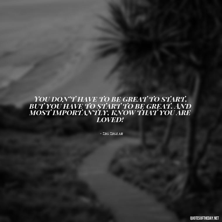 You don't have to be great to start, but you have to start to be great. And most importantly, know that you are loved! - Know That You Are Loved Quotes