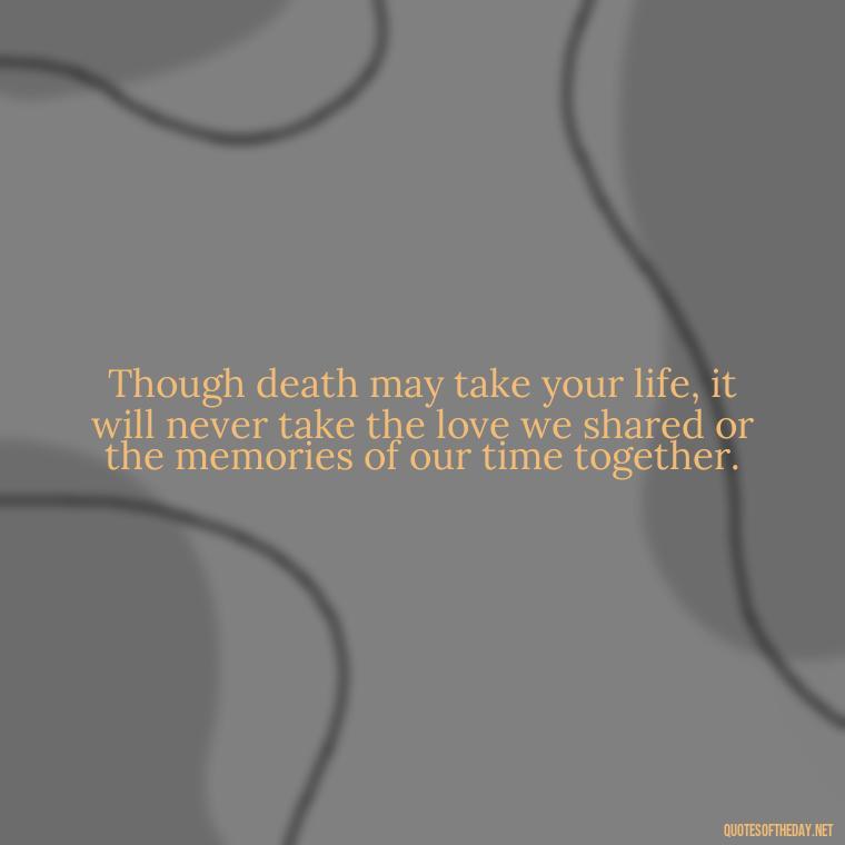 Though death may take your life, it will never take the love we shared or the memories of our time together. - Inspirational Quotes After Death Of A Loved One