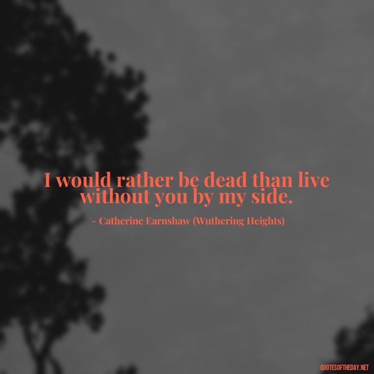 I would rather be dead than live without you by my side. - Love Quotes From Wuthering Heights