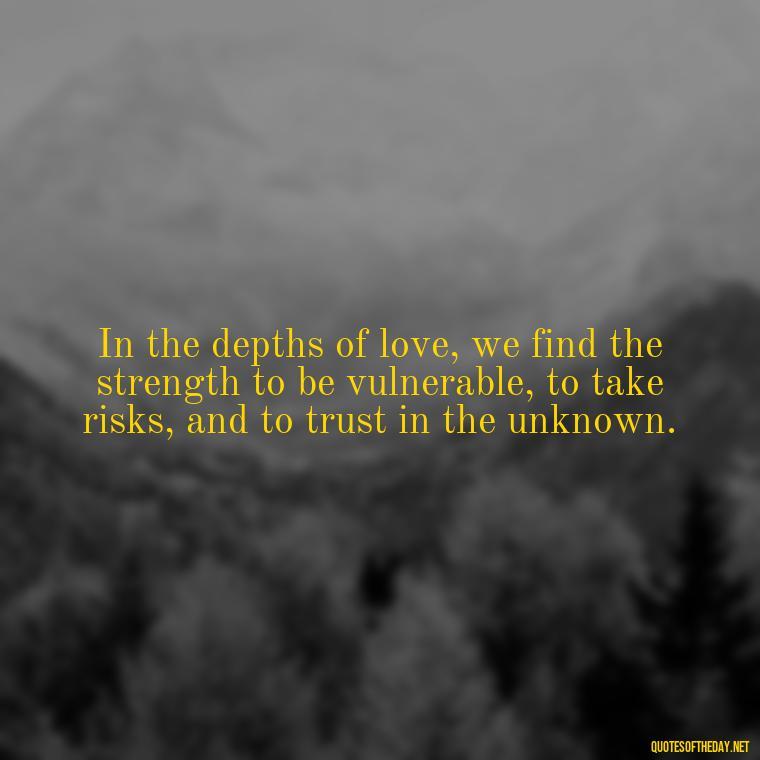 In the depths of love, we find the strength to be vulnerable, to take risks, and to trust in the unknown. - Famous Quotes From Books About Love