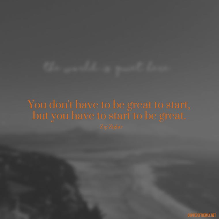 You don't have to be great to start, but you have to start to be great. - Short Optimistic Quotes