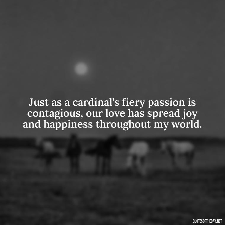 Just as a cardinal's fiery passion is contagious, our love has spread joy and happiness throughout my world. - Cardinal Loved One Quote