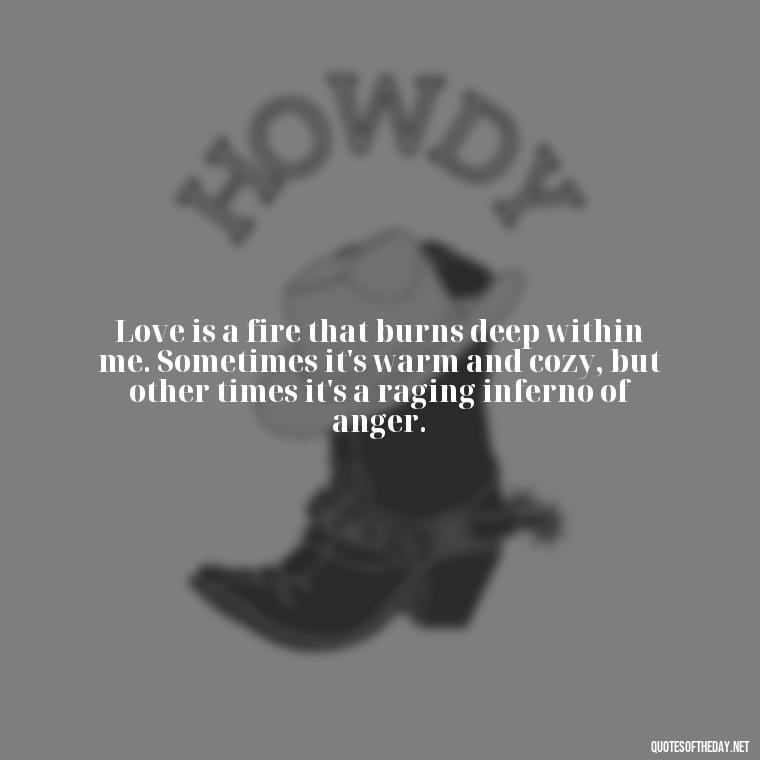 Love is a fire that burns deep within me. Sometimes it's warm and cozy, but other times it's a raging inferno of anger. - Angry Love Quotes