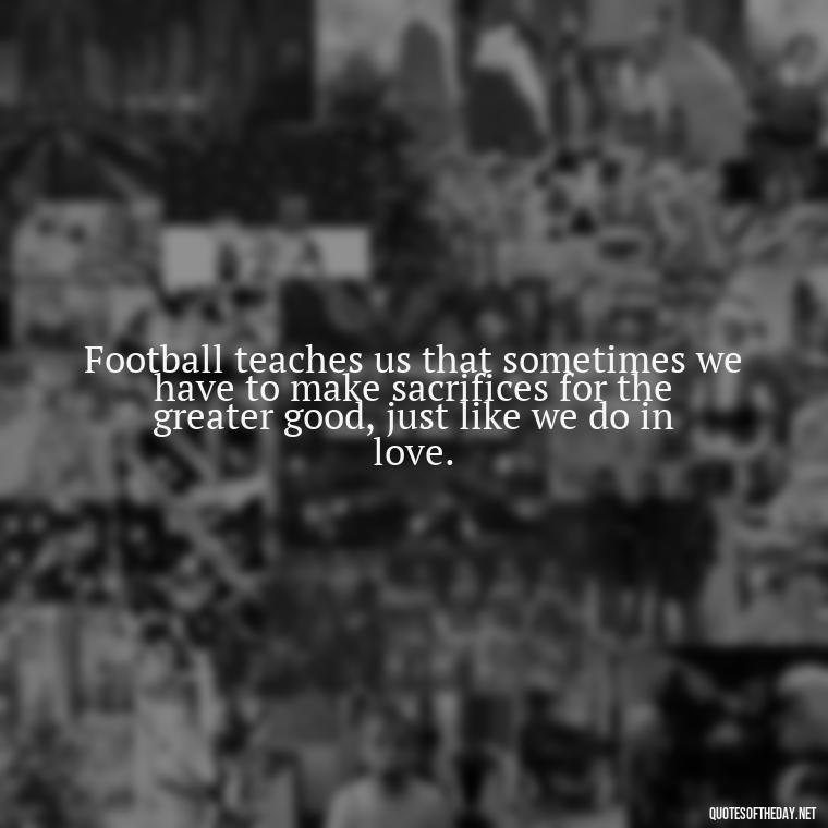 Football teaches us that sometimes we have to make sacrifices for the greater good, just like we do in love. - Football And Love Quotes