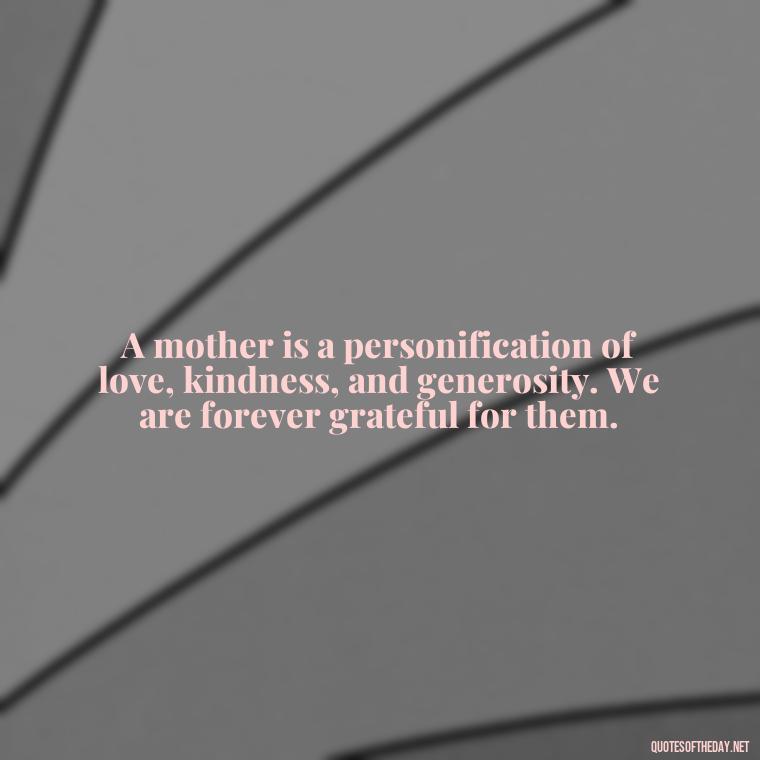 A mother is a personification of love, kindness, and generosity. We are forever grateful for them. - Love Happy Mothers Day Quotes