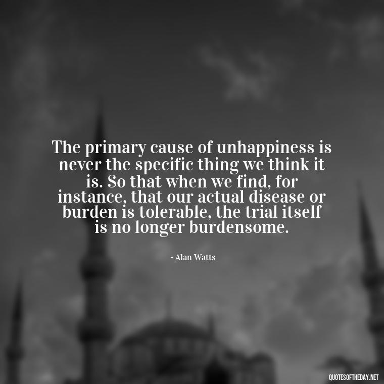 The primary cause of unhappiness is never the specific thing we think it is. So that when we find, for instance, that our actual disease or burden is tolerable, the trial itself is no longer burdensome. - Alan Watts Quotes Love