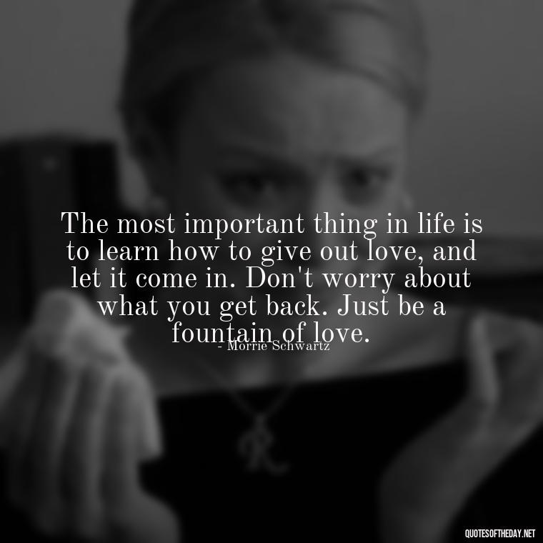 The most important thing in life is to learn how to give out love, and let it come in. Don't worry about what you get back. Just be a fountain of love. - Quotes About The True Meaning Of Love