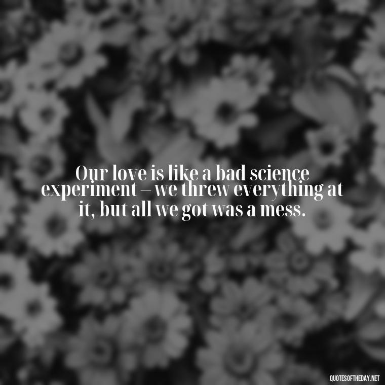 Our love is like a bad science experiment – we threw everything at it, but all we got was a mess. - Love Bad Quotes