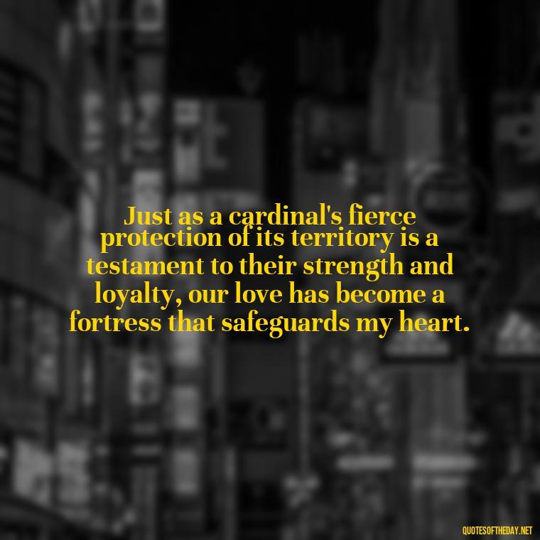 Just as a cardinal's fierce protection of its territory is a testament to their strength and loyalty, our love has become a fortress that safeguards my heart. - Cardinal Loved One Quote