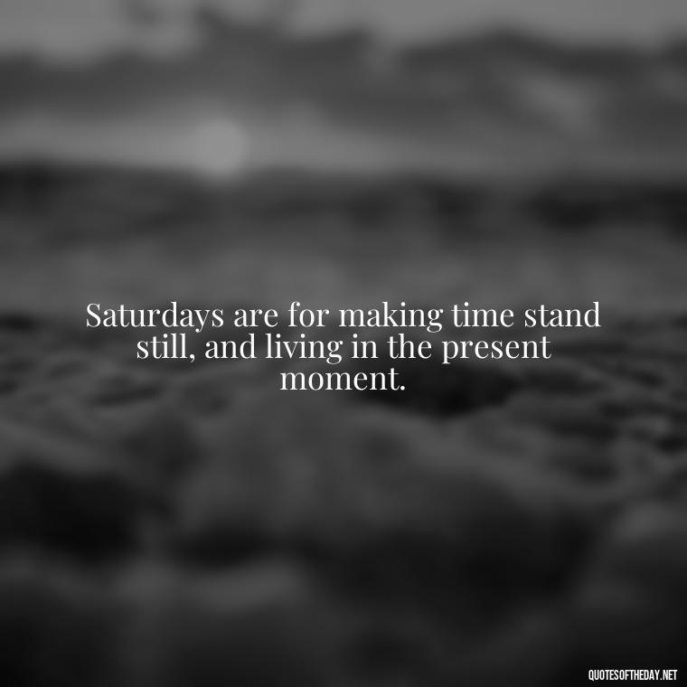 Saturdays are for making time stand still, and living in the present moment. - Saturday Quotes Short