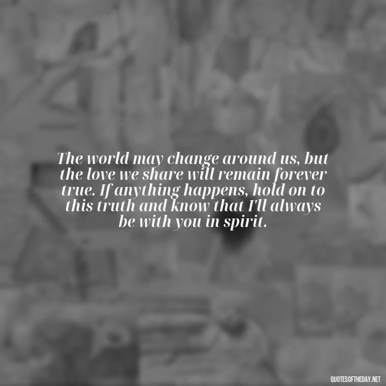 The world may change around us, but the love we share will remain forever true. If anything happens, hold on to this truth and know that I'll always be with you in spirit. - If Anything Happens I Love You Quotes