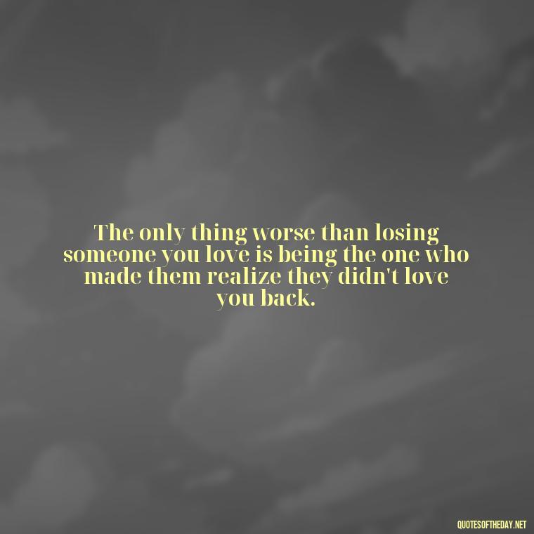 The only thing worse than losing someone you love is being the one who made them realize they didn't love you back. - Love Quotes Breaking Up