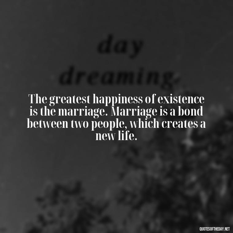 The greatest happiness of existence is the marriage. Marriage is a bond between two people, which creates a new life. - Love Intimacy Quotes